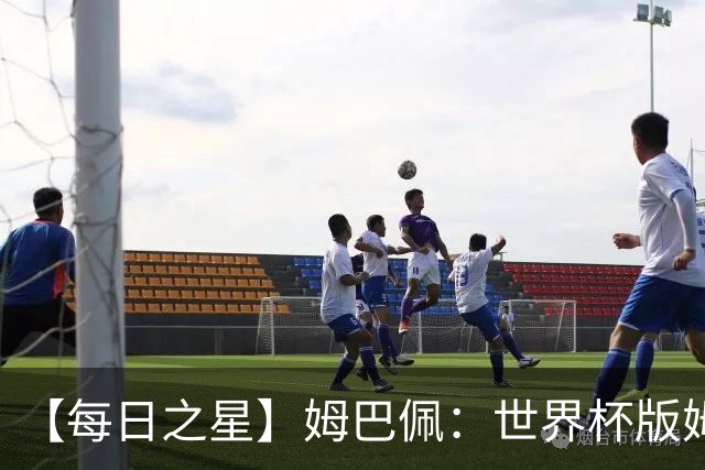 【每日之星】姆巴佩：世界杯版姆总大杀四方 超越吉鲁对望克洛泽