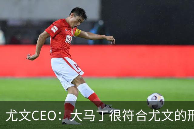 尤文CEO：大马丁很符合尤文的形象 弗拉霍维奇目前不在考虑范围内
