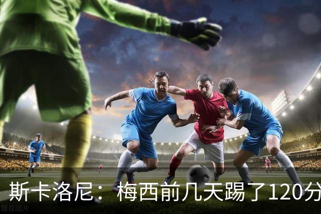 斯卡洛尼：梅西前几天踢了120分钟 他没跟我说不舒服，所以他会上