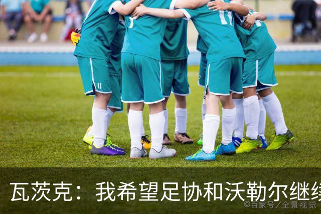 瓦茨克：我希望足协和沃勒尔继续合作，他和克洛普可以配合得很好