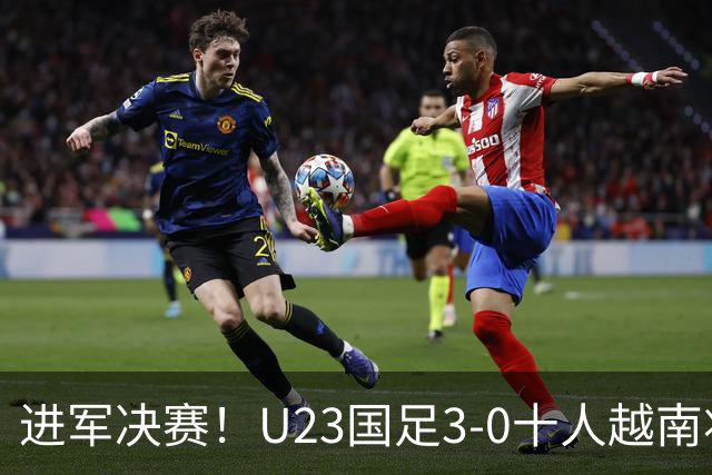 进军决赛！U23国足3-0十人越南将战日本 彭啸向余望王钰栋破门