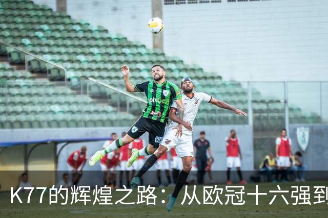 K77的辉煌之路：从欧冠十六强到决赛的每场精彩表现！