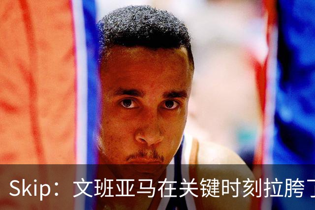 Skip：文班亚马在关键时刻拉胯了 他投丢了两个关键球+致命的失误